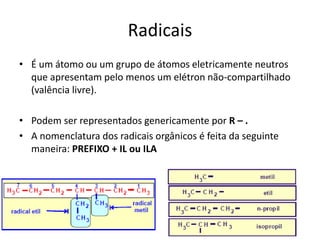 Radicais
• É um átomo ou um grupo de átomos eletricamente neutros
que apresentam pelo menos um elétron não-compartilhado
(valência livre).
• Podem ser representados genericamente por R – .
• A nomenclatura dos radicais orgânicos é feita da seguinte
maneira: PREFIXO + IL ou ILA
 