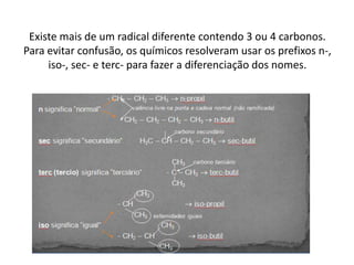 Existe mais de um radical diferente contendo 3 ou 4 carbonos.
Para evitar confusão, os químicos resolveram usar os prefixos n-,
iso-, sec- e terc- para fazer a diferenciação dos nomes.
 