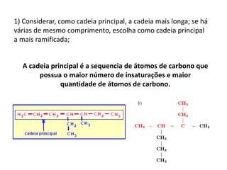 1) Considerar, como cadeia principal, a cadeia mais longa; se há
várias de mesmo comprimento, escolha como cadeia principal
a mais ramificada;
A cadeia principal é a sequencia de átomos de carbono que
possua o maior número de insaturações e maior
quantidade de átomos de carbono.
 