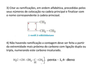 3) Citar as ramificações, em ordem alfabética, precedidas pelos
seus números de colocação na cadeia principal e finalizar com
o nome correspondente à cadeia principal.
4) Não havendo ramificação a contagem deve ser feita a partir
da extremidade mais próxima do carbono com ligação dupla ou
tripla, numerando este carbono insaturado.
 