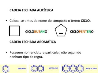 CADEIA FECHADA ALICÍCLICA
• Coloca-se antes do nome do composto o termo CICLO.
CADEIA FECHADA AROMÁTICA
• Possuem nomenclatura particular, não seguindo
nenhum tipo de regra.
CICLOBUTANO CICLOPENTENO
 
