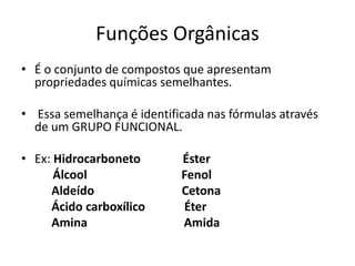 Funções Orgânicas
• É o conjunto de compostos que apresentam
propriedades químicas semelhantes.
• Essa semelhança é identificada nas fórmulas através
de um GRUPO FUNCIONAL.
• Ex: Hidrocarboneto Éster
Álcool Fenol
Aldeído Cetona
Ácido carboxílico Éter
Amina Amida
 