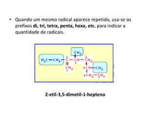 • Quando um mesmo radical aparece repetido, usa-se os
prefixos di, tri, tetra, penta, hexa, etc. para indicar a
quantidade de radicais.
2-etil-3,5-dimetil-1-hepteno
 