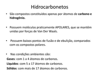 Hidrocarbonetos
• São compostos constituídos apenas por átomos de carbono e
hidrogênio.
• Possuem moléculas praticamente APOLARES, que se mantêm
unidas por forças de Van Der Waals.
• Possuem baixos pontos de fusão e de ebulição, comparados
com os compostos polares.
• Nas condições ambientes são:
Gases: com 1 a 4 átomos de carbonos.
Líquidos: com 5 a 17 átomos de carbonos.
Sólidos: com mais de 17 átomos de carbonos.
 
