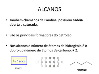ALCANOS
• Também chamados de Parafina, possuem cadeia
aberta e saturada.
• São os principais formadores do petróleo
• Nos alcanos o número de átomos de hidrogênio é o
dobro do número de átomos de carbono, + 2.
PENTANO
C5H12
 