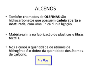 ALCENOS
• Também chamados de OLEFINAS são
hidrocarbonetos que possuem cadeia aberta e
insaturada, com uma única dupla ligação.
• Matéria-prima na fabricação de plásticos e fibras
têxteis.
• Nos alcenos a quantidade de átomos de
hidrogênio é o dobro da quantidade dos átomos
de carbono.
 