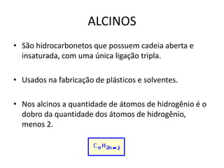 ALCINOS
• São hidrocarbonetos que possuem cadeia aberta e
insaturada, com uma única ligação tripla.
• Usados na fabricação de plásticos e solventes.
• Nos alcinos a quantidade de átomos de hidrogênio é o
dobro da quantidade dos átomos de hidrogênio,
menos 2.
 