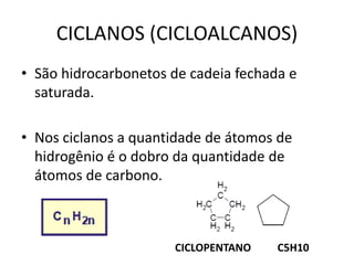 CICLANOS (CICLOALCANOS)
• São hidrocarbonetos de cadeia fechada e
saturada.
• Nos ciclanos a quantidade de átomos de
hidrogênio é o dobro da quantidade de
átomos de carbono.
CICLOPENTANO C5H10
 