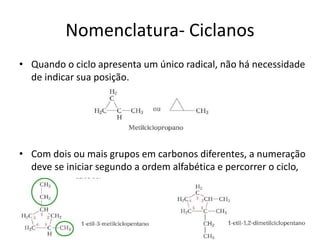 Nomenclatura- Ciclanos
• Quando o ciclo apresenta um único radical, não há necessidade
de indicar sua posição.
• Com dois ou mais grupos em carbonos diferentes, a numeração
deve se iniciar segundo a ordem alfabética e percorrer o ciclo,
 