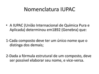 Nomenclatura IUPAC
• A IUPAC (União Internacional de Química Pura e
Aplicada) determinou em1892 (Genebra) que:
1-Cada composto deve ter um único nome que o
distinga dos demais;
2-Dada a fórmula estrutural de um composto, deve
ser possível elaborar seu nome, e vice-versa.
 