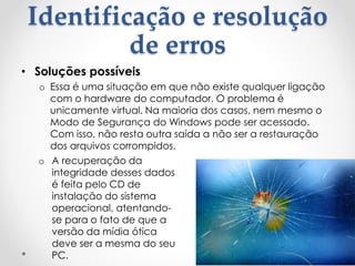 Identificação e resolução
de erros
• Soluções possíveis
o Essa é uma situação em que não existe qualquer ligação
com o hardware do computador. O problema é
unicamente virtual. Na maioria dos casos, nem mesmo o
Modo de Segurança do Windows pode ser acessado.
Com isso, não resta outra saída a não ser a restauração
dos arquivos corrompidos.
o A recuperação da
integridade desses dados
é feita pelo CD de
instalação do sistema
operacional, atentando-
se para o fato de que a
versão da mídia ótica
deve ser a mesma do seu
PC.
 