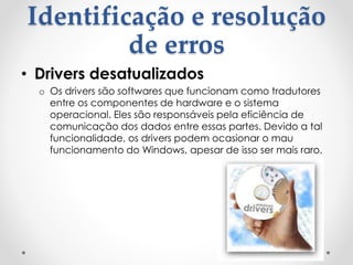 Identificação e resolução
de erros
• Drivers desatualizados
o Os drivers são softwares que funcionam como tradutores
entre os componentes de hardware e o sistema
operacional. Eles são responsáveis pela eficiência de
comunicação dos dados entre essas partes. Devido a tal
funcionalidade, os drivers podem ocasionar o mau
funcionamento do Windows, apesar de isso ser mais raro.
 