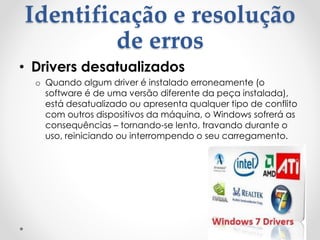 Identificação e resolução
de erros
• Drivers desatualizados
o Quando algum driver é instalado erroneamente (o
software é de uma versão diferente da peça instalada),
está desatualizado ou apresenta qualquer tipo de conflito
com outros dispositivos da máquina, o Windows sofrerá as
consequências – tornando-se lento, travando durante o
uso, reiniciando ou interrompendo o seu carregamento.
 