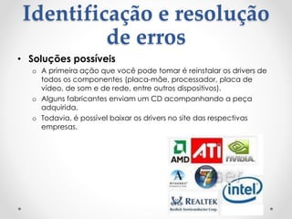 Identificação e resolução
de erros
• Soluções possíveis
o A primeira ação que você pode tomar é reinstalar os drivers de
todos os componentes (placa-mãe, processador, placa de
vídeo, de som e de rede, entre outros dispositivos).
o Alguns fabricantes enviam um CD acompanhando a peça
adquirida.
o Todavia, é possível baixar os drivers no site das respectivas
empresas.
 
