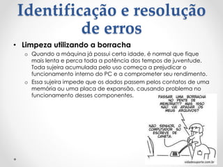 Identificação e resolução
de erros
• Limpeza utilizando a borracha
o Quando a máquina já possui certa idade, é normal que fique
mais lenta e perca toda a potência dos tempos de juventude.
Toda sujeira acumulada pelo uso começa a prejudicar o
funcionamento interno do PC e a comprometer seu rendimento.
o Essa sujeira impede que os dados passem pelos contatos de uma
memória ou uma placa de expansão, causando problema no
funcionamento desses componentes.
 