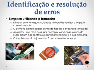 Identificação e resolução
de erros
• Limpeza utilizando a borracha
o È importante ter alguns cuidados na hora de realizar a limpeza
com a borracha.
o O primeiro alerta fica por conta do tipo de borracha a ser usada.
o Ao utilizar uma mais dura, por exemplo, você corre o risco de
riscar algum dos contatos e danificar seriamente a sua memória.
o O ideal é que ela seja macia. E que esteja limpa, é claro.
 