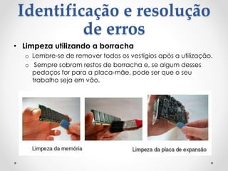 Identificação e resolução
de erros
• Limpeza utilizando a borracha
o Lembre-se de remover todos os vestígios após a utilização.
o Sempre sobram restos de borracha e, se algum desses
pedaços for para a placa-mãe, pode ser que o seu
trabalho seja em vão.
 