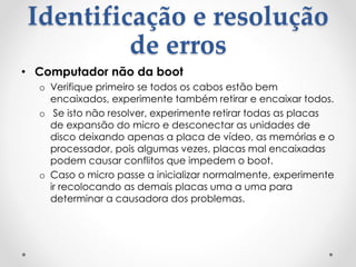 Identificação e resolução
de erros
• Computador não da boot
o Verifique primeiro se todos os cabos estão bem
encaixados, experimente também retirar e encaixar todos.
o Se isto não resolver, experimente retirar todas as placas
de expansão do micro e desconectar as unidades de
disco deixando apenas a placa de vídeo, as memórias e o
processador, pois algumas vezes, placas mal encaixadas
podem causar conflitos que impedem o boot.
o Caso o micro passe a inicializar normalmente, experimente
ir recolocando as demais placas uma a uma para
determinar a causadora dos problemas.
 