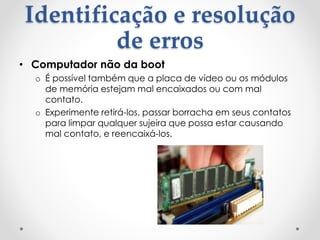 Identificação e resolução
de erros
• Computador não da boot
o É possível também que a placa de vídeo ou os módulos
de memória estejam mal encaixados ou com mal
contato.
o Experimente retirá-los, passar borracha em seus contatos
para limpar qualquer sujeira que possa estar causando
mal contato, e reencaixá-los.
 