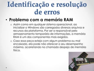 Identificação e resolução
de erros
• Problema com a memória RAM
o Assim como em qualquer sistema operacional, ao
inicializar o Windows são carregados diversos arquivos e
recursos da plataforma. Por ser a responsável pelo
armazenamento temporário de informações, a memória
RAM é um dos componentes mais exigidos.
o Caso essa peça esteja com algum problema ou mal
encaixada, ela pode não oferecer o seu desempenho
máximo, acarretando no chamado despejo de memória
física.
 