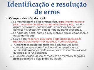 Identificação e resolução
de erros
• Computador não da boot
o Se mesmo assim o problema persistir, experimente trocar a
placa de vídeo de slot e as memórias de soquete, pois em
alguns casos raros, determinadas combinações causam
conflitos misteriosos em placas mãe de baixa qualidade.
o Se nada der certo, então é provável que algum componente
esteja danificado.
o Neste caso você terá que testar cada componente em
separado para determinar qual está com problemas.
o A maneira mais fácil de fazer isso é arrumar um outro
computador que esteja funcionando emprestado e ir
substituindo as peças deste micro pelas do seu até descobrir
qual não está funcionando.
o Os maiores suspeitos são os módulos de memória, seguidos
pela placa mãe e pela placa de vídeo.
 