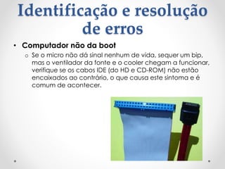 Identificação e resolução
de erros
• Computador não da boot
o Se o micro não dá sinal nenhum de vida, sequer um bip,
mas o ventilador da fonte e o cooler chegam a funcionar,
verifique se os cabos IDE (do HD e CD-ROM) não estão
encaixados ao contrário, o que causa este sintoma e é
comum de acontecer.
 