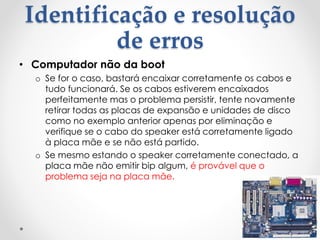 Identificação e resolução
de erros
• Computador não da boot
o Se for o caso, bastará encaixar corretamente os cabos e
tudo funcionará. Se os cabos estiverem encaixados
perfeitamente mas o problema persistir, tente novamente
retirar todas as placas de expansão e unidades de disco
como no exemplo anterior apenas por eliminação e
verifique se o cabo do speaker está corretamente ligado
à placa mãe e se não está partido.
o Se mesmo estando o speaker corretamente conectado, a
placa mãe não emitir bip algum, é provável que o
problema seja na placa mãe.
 