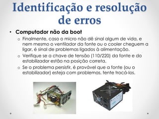 Identificação e resolução
de erros
• Computador não da boot
o Finalmente, caso o micro não dê sinal algum de vida, e
nem mesmo o ventilador da fonte ou o cooler cheguem a
ligar, é sinal de problemas ligados à alimentação.
o Verifique se a chave de tensão (110/220) da fonte e do
estabilizador estão na posição correta.
o Se o problema persistir, é provável que a fonte (ou o
estabilizador) esteja com problemas, tente trocá-los.
 
