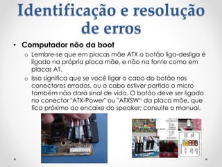 Identificação e resolução
de erros
• Computador não da boot
o Lembre-se que em placas mãe ATX o botão liga-desliga é
ligado na própria placa mãe, e não na fonte como em
placas AT.
o Isso significa que se você ligar o cabo do botão nos
conectores errados, ou o cabo estiver partido o micro
também não dará sinal de vida. O botão deve ser ligado
no conector "ATX-Power" ou "ATXSW“ da placa mãe, que
fica próximo ao encaixe do speaker; consulte o manual.
 