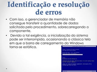 Identificação e resolução
de erros
• Com isso, o gerenciador de memória não
consegue transferir a quantidade de dados
solicitada pelo procedimento, sobrecarregando o
componente.
• Devido a tal exigência, a inicialização do sistema
pode ser interrompida, ocasionando a clássica tela
em que a barra de carregamento do Windows
torna-se estática.
 