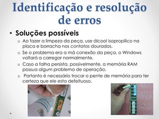 Identificação e resolução
de erros
• Soluções possíveis
o Ao fazer a limpeza da peça, use álcool isopropílico na
placa e borracha nos contatos dourados.
o Se o problema era a má conexão da peça, o Windows
voltará a carregar normalmente.
o Caso a falha persista, possivelmente, a memória RAM
possua algum problema de operação.
o Portanto é necessário trocar o pente de memória para ter
certeza que ele esta defeituoso.
 