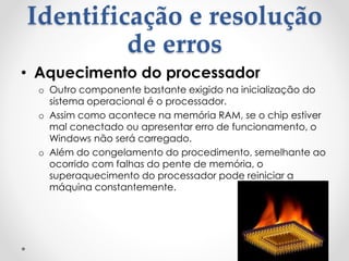 Identificação e resolução
de erros
• Aquecimento do processador
o Outro componente bastante exigido na inicialização do
sistema operacional é o processador.
o Assim como acontece na memória RAM, se o chip estiver
mal conectado ou apresentar erro de funcionamento, o
Windows não será carregado.
o Além do congelamento do procedimento, semelhante ao
ocorrido com falhas do pente de memória, o
superaquecimento do processador pode reiniciar a
máquina constantemente.
 