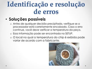 Identificação e resolução
de erros
• Soluções possíveis
o Antes de qualquer decisão precipitada, verifique se o
processador está corretamente encaixado. Caso o erro
continue, você deve verificar a temperatura da peça.
o Essa informação pode ser encontrada no SETUP.
o O local no qual a temperatura do chip é exibida pode
variar de acordo com a fabricante.
 