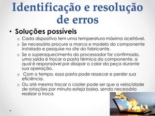 Identificação e resolução
de erros
• Soluções possíveis
o Cada dispositivo tem uma temperatura máxima aceitável.
o Se necessário procure a marca e modelo do componente
instalado e pesquise no site do fabricante.
o Se o superaquecimento do processador for confirmado,
uma saída é trocar a pasta térmica do componente, a
qual é responsável por dissipar o calor da peça durante
sua operação.
o Com o tempo, essa pasta pode ressecar e perder sua
eficiência.
o Ou até mesmo trocar o cooler pode ser que a velocidade
de rotações por minuto esteja baixa, sendo necessário
realizar a troca.
 