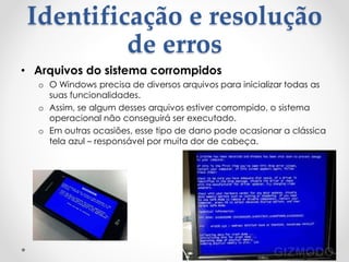 Identificação e resolução
de erros
• Arquivos do sistema corrompidos
o O Windows precisa de diversos arquivos para inicializar todas as
suas funcionalidades.
o Assim, se algum desses arquivos estiver corrompido, o sistema
operacional não conseguirá ser executado.
o Em outras ocasiões, esse tipo de dano pode ocasionar a clássica
tela azul – responsável por muita dor de cabeça.
 