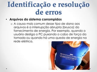 Identificação e resolução
de erros
• Arquivos do sistema corrompidos
o A causa mais comum desse tipo de dano aos
arquivos é a interrupção abrupta (brusca) do
fornecimento de energia. Por exemplo, quando o
usuário desliga o PC puxando o cabo de força da
tomada ou quando há uma queda de energia na
rede elétrica.
 