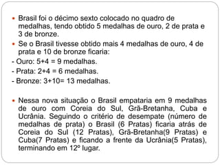  Brasil foi o décimo sexto colocado no quadro de
medalhas, tendo obtido 5 medalhas de ouro, 2 de prata e
3 de bronze.
 Se o Brasil tivesse obtido mais 4 medalhas de ouro, 4 de
prata e 10 de bronze ficaria:
- Ouro: 5+4 = 9 medalhas.
- Prata: 2+4 = 6 medalhas.
- Bronze: 3+10= 13 medalhas.
 Nessa nova situação o Brasil empataria em 9 medalhas
de ouro com Coreia do Sul, Grã-Bretanha, Cuba e
Ucrânia. Seguindo o critério de desempate (número de
medalhas de prata) o Brasil (6 Pratas) ficaria atrás de
Coreia do Sul (12 Pratas), Grã-Bretanha(9 Pratas) e
Cuba(7 Pratas) e ficando a frente da Ucrânia(5 Pratas),
terminando em 12º lugar.
 