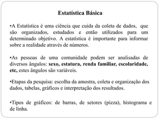 Estatística Básica
•A Estatística é uma ciência que cuida da coleta de dados, que
são organizados, estudados e então utilizados para um
determinado objetivo. A estatística é importante para informar
sobre a realidade através de números.
•As pessoas de uma comunidade podem ser analisadas de
diversos ângulos: sexo, estatura, renda familiar, escolaridade,
etc, estes ângulos são variáveis.
•Etapas da pesquisa: escolha da amostra, coleta e organização dos
dados, tabelas, gráficos e interpretação dos resultados.
•Tipos de gráficos: de barras, de setores (pizza), histograma e
de linha.
 