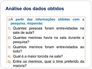 Análise dos dados obtidos
A partir das informações obtidas com a
pesquisa, responda:
1) Quantas pessoas foram entrevistadas na
sala de aula?
2) Quantas meninas havia na sala durante a
pesquisa?
3) Quantos meninos foram entrevistados ao
todo?
4) Qual é a maior torcida na sala?
5) Entre os meninos, qual o time preferido da
maioria?
 