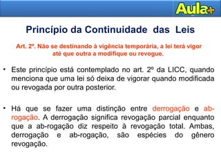 12 
Princípio da Continuidade das Leis 
Art. 2º. Não se destinando à vigência temporária, a lei terá vigor 
até que outra a modifique ou revogue. 
• Este princípio está contemplado no art. 2º da LICC, quando 
menciona que uma lei só deixa de vigorar quando modificada 
ou revogada por outra posterior. 
• Há que se fazer uma distinção entre derrogação e ab-rogação. 
A derrogação significa revogação parcial enquanto 
que a ab-rogação diz respeito à revogação total. Ambas, 
derrogação e ab-rogação, são espécies do gênero 
revogação. 
 