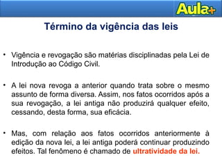 13 
Término da vigência das leis 
• Vigência e revogação são matérias disciplinadas pela Lei de 
Introdução ao Código Civil. 
• A lei nova revoga a anterior quando trata sobre o mesmo 
assunto de forma diversa. Assim, nos fatos ocorridos após a 
sua revogação, a lei antiga não produzirá qualquer efeito, 
cessando, desta forma, sua eficácia. 
• Mas, com relação aos fatos ocorridos anteriormente à 
edição da nova lei, a lei antiga poderá continuar produzindo 
efeitos. Tal fenômeno é chamado de ultratividade da lei. 
 