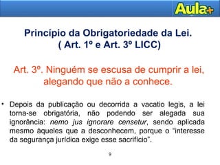Princípio da Obrigatoriedade da Lei. 
( Art. 1º e Art. 3º LICC) 
Art. 3º. Ninguém se escusa de cumprir a lei, 
alegando que não a conhece. 
• Depois da publicação ou decorrida a vacatio legis, a lei 
torna-se obrigatória, não podendo ser alegada sua 
ignorância: nemo jus ignorare censetur, sendo aplicada 
mesmo àqueles que a desconhecem, porque o “interesse 
da segurança jurídica exige esse sacrifício”. 
1144AAUULLAA 11 
9 
 