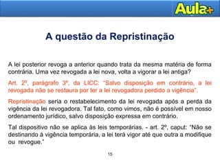 A questão da Repristinação 
A lei posterior revoga a anterior quando trata da mesma matéria de forma 
contrária. Uma vez revogada a lei nova, volta a vigorar a lei antiga? 
Art. 2º, parágrafo 3º, da LICC: “Salvo disposição em contrário, a lei 
revogada não se restaura por ter a lei revogadora perdido a vigência”. 
Repristinação seria o restabelecimento da lei revogada após a perda da 
vigência da lei revogadora. Tal fato, como vimos, não é possível em nosso 
ordenamento jurídico, salvo disposição expressa em contrário. 
Tal dispositivo não se aplica às leis temporárias. - art. 2º, caput: “Não se 
destinando à vigência temporária, a lei terá vigor até que outra a modifique 
ou revogue.” 
1155AAUULLAA 11 
15 
 