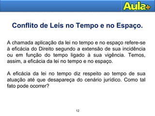Conflito de Leis no Tempo e no Espaço. 
A chamada aplicação da lei no tempo e no espaço refere-se 
à eficácia do Direito segundo a extensão de sua incidência 
ou em função do tempo ligado à sua vigência. Temos, 
assim, a eficácia da lei no tempo e no espaço. 
A eficácia da lei no tempo diz respeito ao tempo de sua 
atuação até que desapareça do cenário jurídico. Como tal 
fato pode ocorrer? 
1166 12 
 