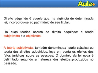 Direito adquirido é aquele que, na vigência de determinada 
lei, incorporou-se ao patrimônio de seu titular. 
Há duas teorias acerca do direito adquirido: a teoria 
subjetivista e a objetivista. 
A teoria subjetivista, também denominada teoria clássica ou 
teoria dos direitos adquiridos, leva em conta os efeitos dos 
fatos jurídicos sobre as pessoas. O domínio da lei nova é 
delimitado segundo a natureza dos efeitos produzidos no 
passado. 
2200AAUULLAA 11 
 