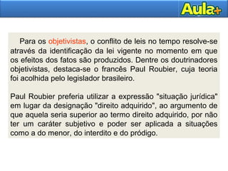 Para os objetivistas, o conflito de leis no tempo resolve-se 
através da identificação da lei vigente no momento em que 
os efeitos dos fatos são produzidos. Dentre os doutrinadores 
objetivistas, destaca-se o francês Paul Roubier, cuja teoria 
foi acolhida pelo legislador brasileiro. 
Paul Roubier preferia utilizar a expressão "situação jurídica" 
em lugar da designação "direito adquirido", ao argumento de 
que aquela seria superior ao termo direito adquirido, por não 
ter um caráter subjetivo e poder ser aplicada a situações 
como a do menor, do interdito e do pródigo. 
2211 
 