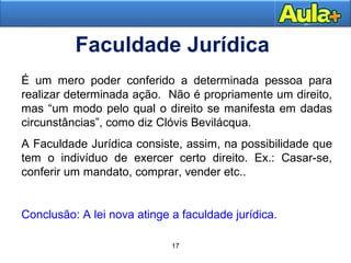 É um mero poder conferido a determinada pessoa para 
realizar determinada ação. Não é propriamente um direito, 
mas “um modo pelo qual o direito se manifesta em dadas 
circunstâncias”, como diz Clóvis Bevilácqua. 
A Faculdade Jurídica consiste, assim, na possibilidade que 
tem o indivíduo de exercer certo direito. Ex.: Casar-se, 
conferir um mandato, comprar, vender etc.. 
2244 
Faculdade Jurídica 
Conclusão: A lei nova atinge a faculdade jurídica. 
17 
 