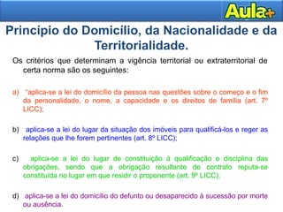 Princípio do Domicílio, da Nacionalidade e da 
2255 
Territorialidade. 
Os critérios que determinam a vigência territorial ou extraterritorial de 
certa norma são os seguintes: 
a) “aplica-se a lei do domicílio da pessoa nas questões sobre o começo e o fim 
da personalidade, o nome, a capacidade e os direitos de família (art. 7º 
LICC); 
b) aplica-se a lei do lugar da situação dos imóveis para qualificá-los e reger as 
relações que lhe forem pertinentes (art. 8º LICC); 
c) aplica-se a lei do lugar de constituição à qualificação e disciplina das 
obrigações, sendo que a obrigação resultante de contrato reputa-se 
constituída no lugar em que residir o proponente (art. 9º LICC); 
d) aplica-se a lei do domicílio do defunto ou desaparecido à sucessão por morte 
ou ausência. 
 