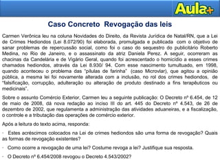 Carmen Verônica leu na coluna Novidades do Direito, da Revista Jurídica de Natal/RN, que a Lei 
de Crimes Hediondos (Lei 8.072/90) foi elaborada, promulgada e publicada com o objetivo de 
sanar problemas de repercussão social, como foi o caso do sequestro do publicitário Roberto 
Medina, no Rio de Janeiro, e o assassinato da atriz Daniela Perez. A seguir, ocorreram as 
chacinas da Candelária e de Vigário Geral, quando foi acrescentado o homicídio a esses crimes 
chamados hediondos, através da Lei 8.930/ 94. Com esse nascimento tumultuado, em 1998, 
quando aconteceu o problema das “pílulas de farinha” (caso Microvlar), que agitou a opinião 
pública, a mesma lei foi novamente alterada com a inclusão, no rol dos crimes hediondos, de 
“falsificação, corrupção, adulteração ou alteração de produto destinado a fins terapêuticos ou 
medicinais”. 
Sobre o assunto Comércio Exterior, Carmen leu a seguinte publicação: O Decreto nº 6.454, de 12 
de maio de 2008, dá nova redação ao inciso III do art. 445 do Decreto nº 4.543, de 26 de 
dezembro de 2002, que regulamenta a administração das atividades aduaneiras, e a fiscalização, 
o controle e a tributação das operações de comércio exterior. 
Após a leitura do texto acima, responda: 
· Estes acréscimos colocados na Lei de crimes hediondos são uma forma de revogação? Quais 
as formas de revogação existentes? 
· Como ocorre a revogação de uma lei? Costume revoga a lei? Justifique sua resposta. 
· O Decreto nº 6.454/2008 revogou o Decreto 4.543/2002? 
2266 
Caso Concreto Revogação das leis 
 