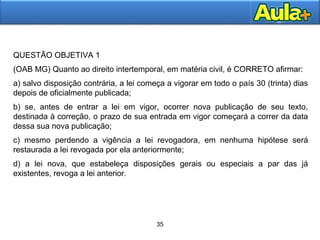 QUESTÃO OBJETIVA 1 
(OAB MG) Quanto ao direito intertemporal, em matéria civil, é CORRETO afirmar: 
a) salvo disposição contrária, a lei começa a vigorar em todo o país 30 (trinta) dias 
depois de oficialmente publicada; 
b) se, antes de entrar a lei em vigor, ocorrer nova publicação de seu texto, 
destinada à correção, o prazo de sua entrada em vigor começará a correr da data 
dessa sua nova publicação; 
c) mesmo perdendo a vigência a lei revogadora, em nenhuma hipótese será 
restaurada a lei revogada por ela anteriormente; 
d) a lei nova, que estabeleça disposições gerais ou especiais a par das já 
existentes, revoga a lei anterior. 
2288 
35 
 
